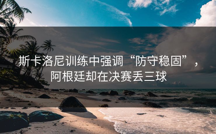 斯卡洛尼训练中强调“防守稳固”，阿根廷却在决赛丢三球  第1张