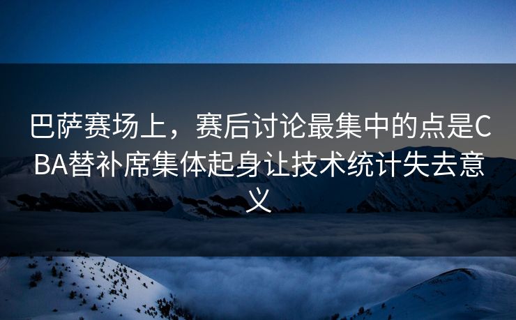 巴萨赛场上，赛后讨论最集中的点是CBA替补席集体起身让技术统计失去意义