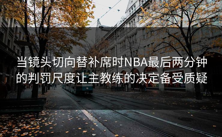 当镜头切向替补席时NBA最后两分钟的判罚尺度让主教练的决定备受质疑 第1张 当镜头切向替补席时NBA最后两分钟的判罚尺度让主教练的决定备受质疑 第1张