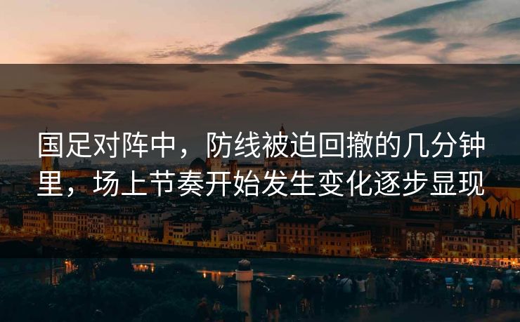国足对阵中,防线被迫回撤的几分钟里,场上节奏开始发生变化逐步显现 国足对阵中,防线被迫回撤的几分钟里,场上节奏开始发生变化逐步显现